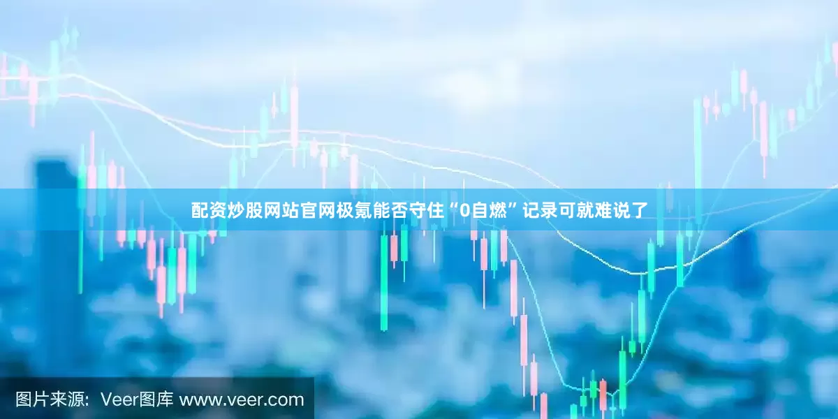 配资炒股网站官网极氪能否守住“0自燃”记录可就难说了
