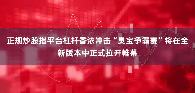 正规炒股指平台杠杆香浓冲击“臭宝争霸赛”将在全新版本中正式拉开帷幕