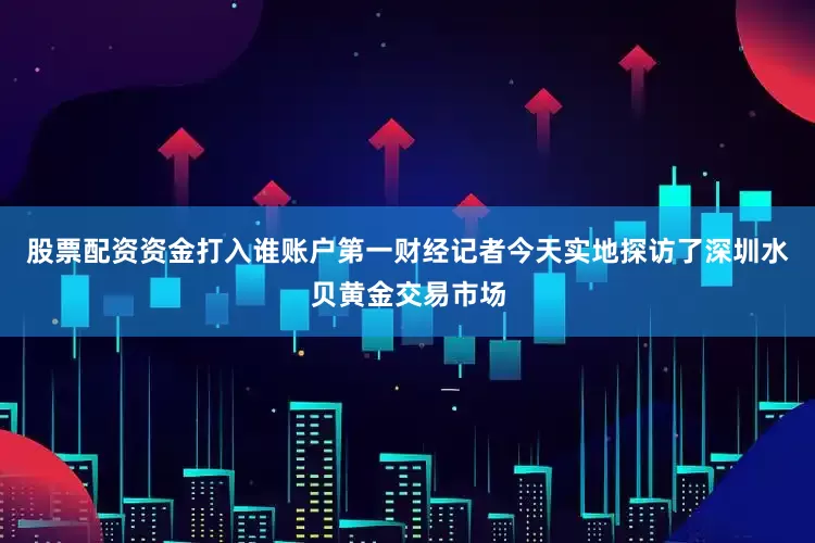 股票配资资金打入谁账户第一财经记者今天实地探访了深圳水贝黄金交易市场