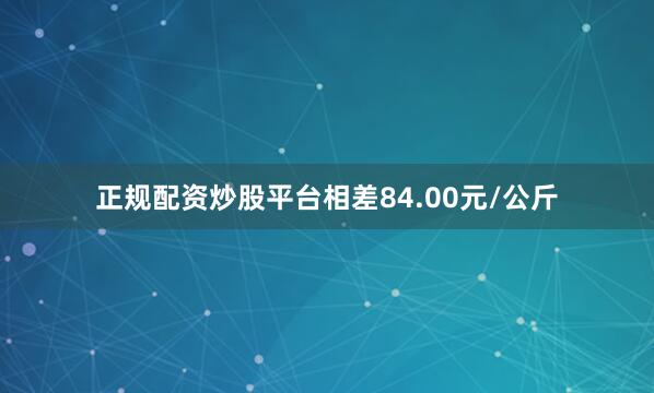 正规配资炒股平台相差84.00元/公斤