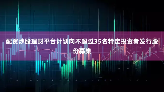 配资炒股理财平台计划向不超过35名特定投资者发行股份募集
