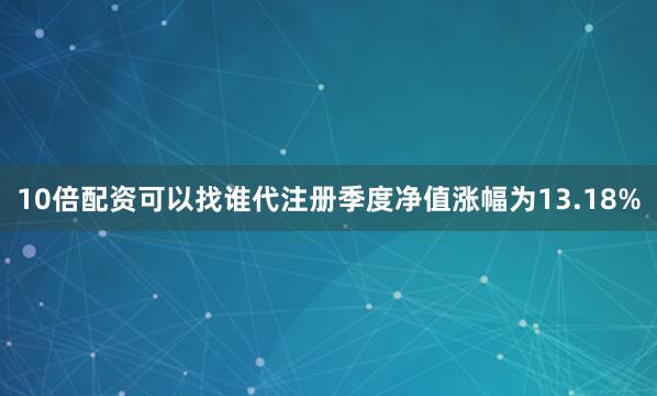 10倍配资可以找谁代注册季度净值涨幅为13.18%