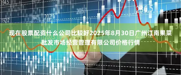 现在股票配资什么公司比较好2025年8月30日广州江南果菜批发市场经营管理有限公司价格行情
