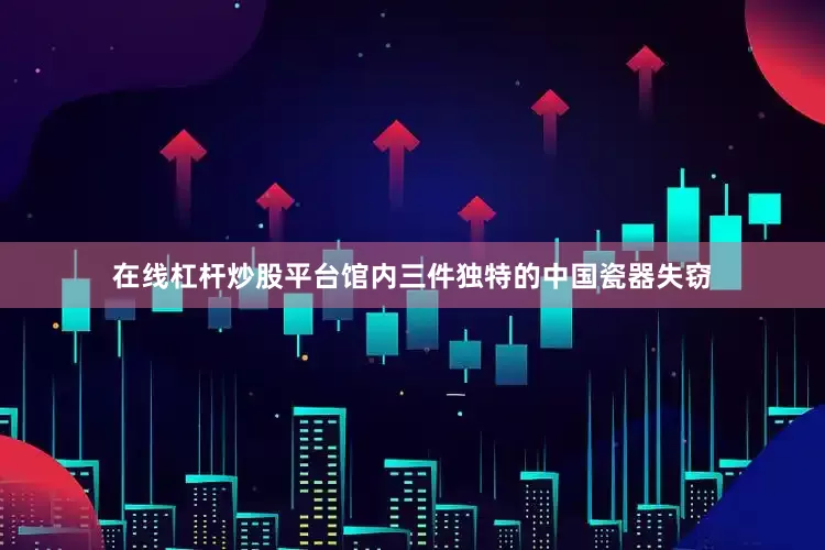 在线杠杆炒股平台馆内三件独特的中国瓷器失窃