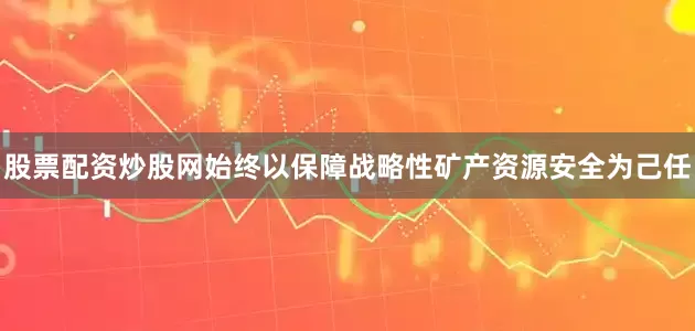 股票配资炒股网始终以保障战略性矿产资源安全为己任