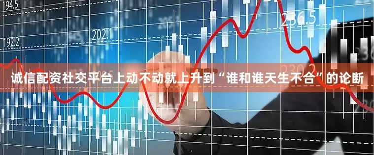 诚信配资社交平台上动不动就上升到“谁和谁天生不合”的论断