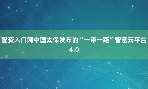 配资入门网中国太保发布的“一带一路”智慧云平台4.0