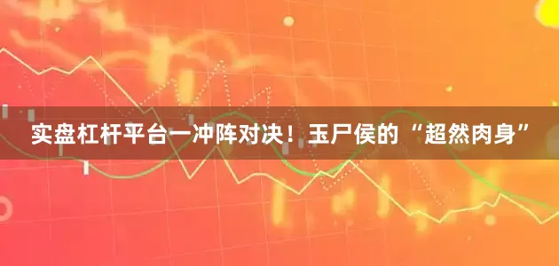 实盘杠杆平台一冲阵对决！玉尸侯的 “超然肉身”