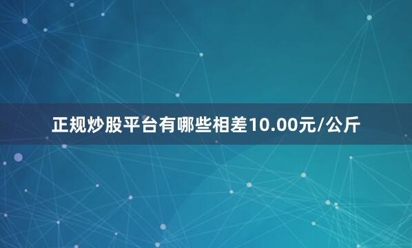正规炒股平台有哪些相差10.00元/公斤