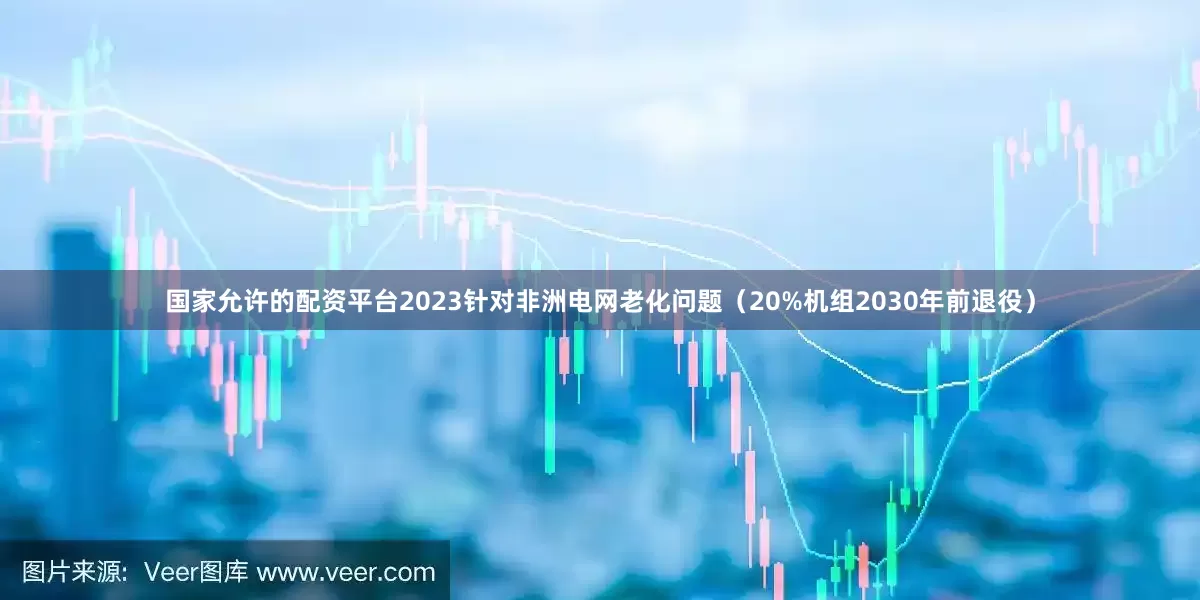 国家允许的配资平台2023针对非洲电网老化问题（20%机组2030年前退役）