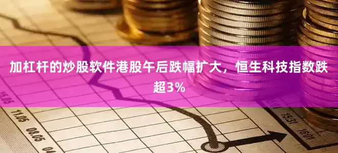 加杠杆的炒股软件港股午后跌幅扩大，恒生科技指数跌超3%